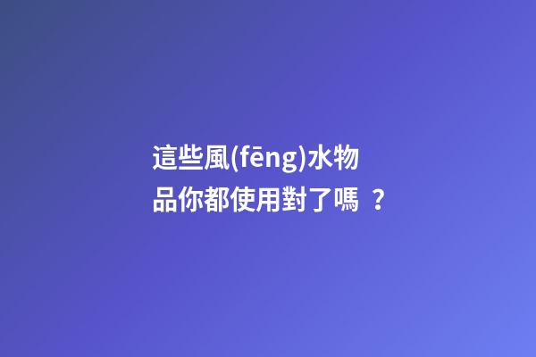 這些風(fēng)水物品你都使用對了嗎？